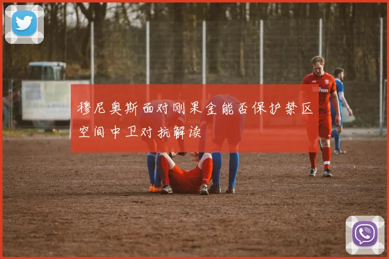 穆尼奥斯面对刚果金能否保护禁区空间中卫对抗解读 - 开云官网