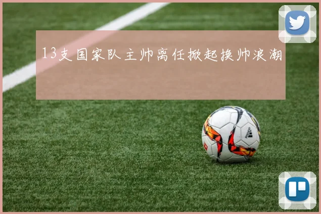 13支国家队主帅离任掀起换帅浪潮 - 开云官网