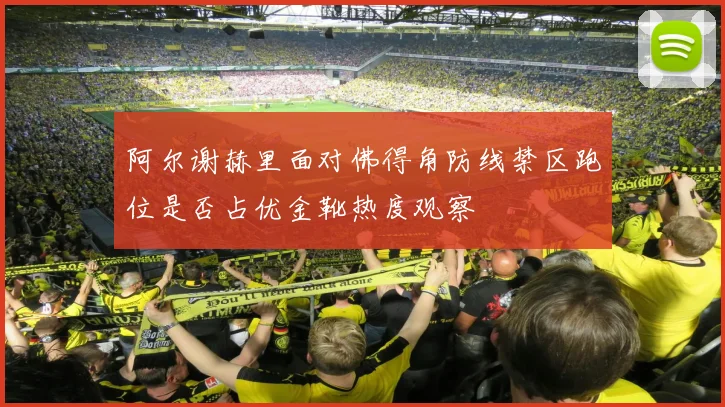 阿尔谢赫里面对佛得角防线禁区跑位是否占优金靴热度观察 - 开云官网