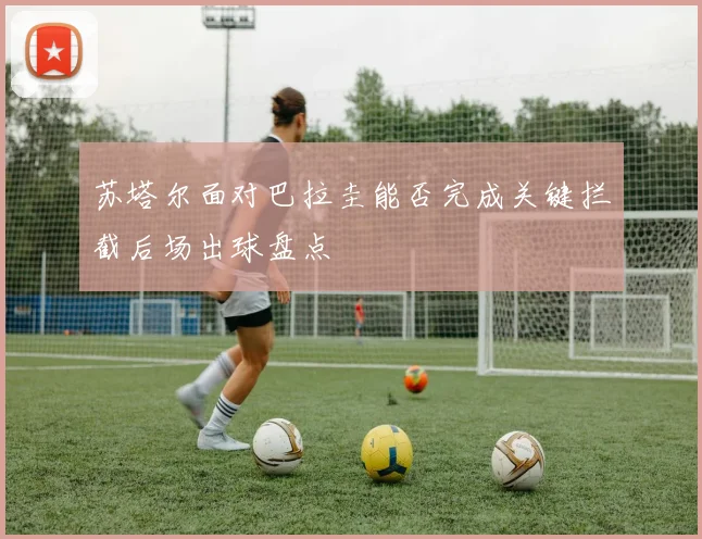 苏塔尔面对巴拉圭能否完成关键拦截后场出球盘点 - 开云官网