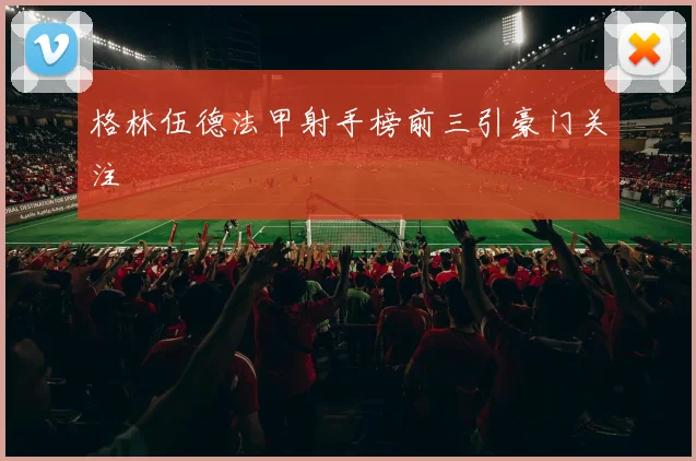 格林伍德法甲射手榜前三引豪门关注 - 开云官网