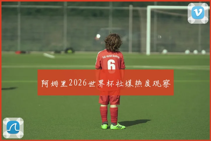 阿姆里2026世界杯社媒热度观察 - 开云官网