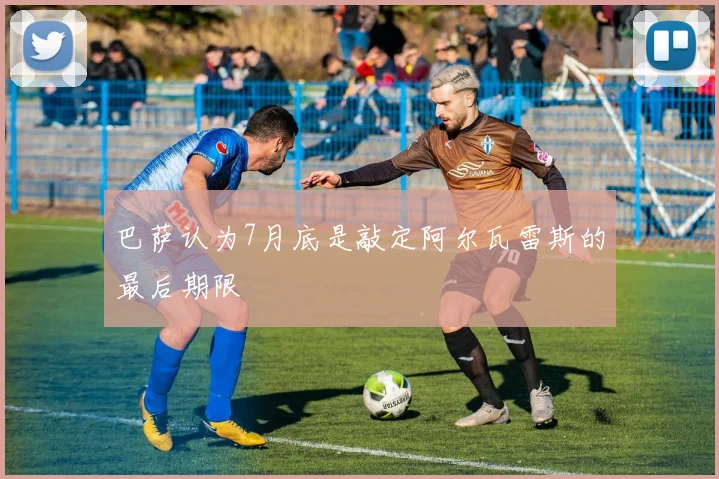 巴萨认为7月底是敲定阿尔瓦雷斯的最后期限 - 开云官网
