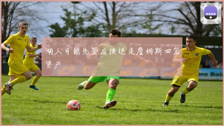 湖人可能先签后换送走詹姆斯回笼资产 - 开云官网