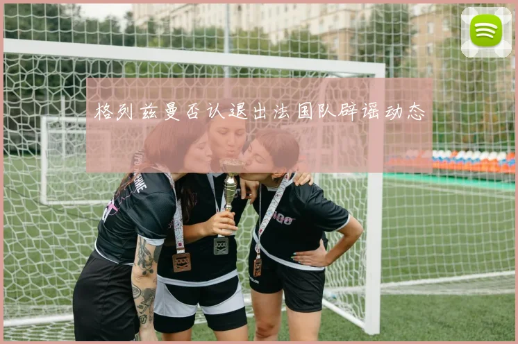格列兹曼否认退出法国队辟谣动态 - 开云官网