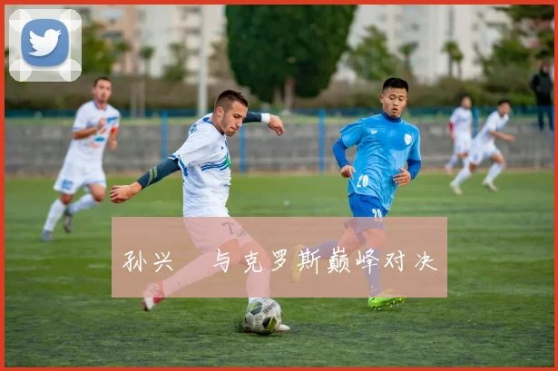 孙兴慜与克罗斯巅峰对决 - 开云官网
