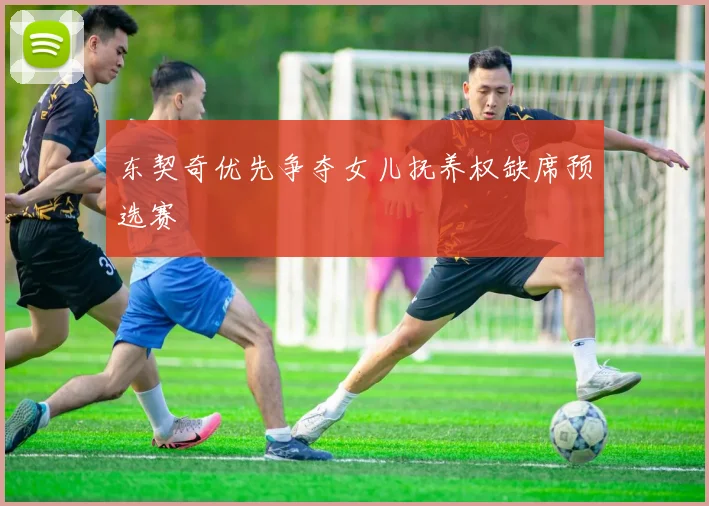 东契奇优先争夺女儿抚养权缺席预选赛 - 开云官网