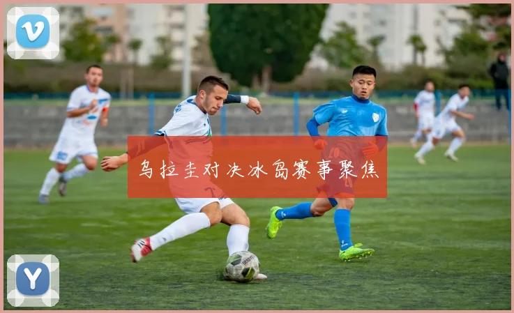 乌拉圭对决冰岛赛事聚焦 - 开云官网