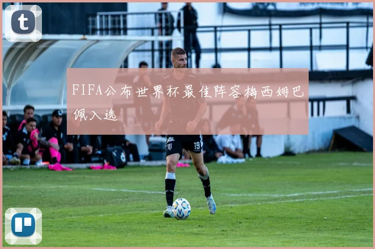 FIFA公布世界杯最佳阵容梅西姆巴佩入选 - 开云官网