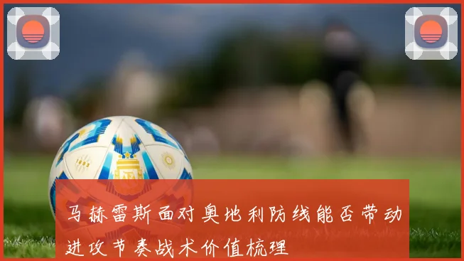 马赫雷斯面对奥地利防线能否带动进攻节奏战术价值梳理 - 开云官网