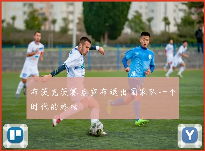 布茨克茨赛后宣布退出国家队一个时代的终结 - 开云官网