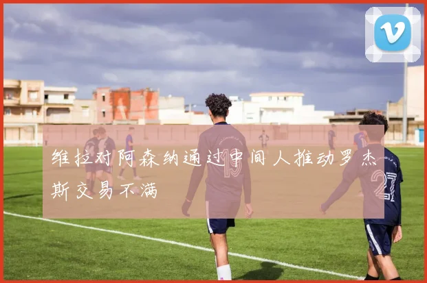 维拉对阿森纳通过中间人推动罗杰斯交易不满 - 开云官网