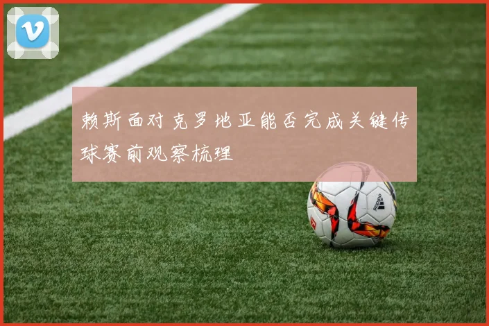 赖斯面对克罗地亚能否完成关键传球赛前观察梳理 - 开云官网