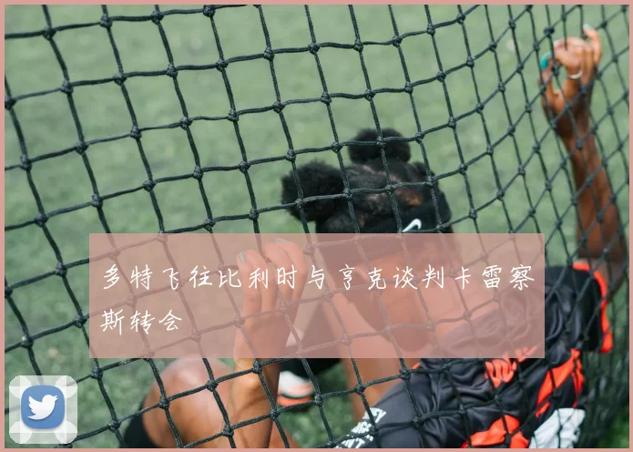 多特飞往比利时与亨克谈判卡雷察斯转会 - 开云官网