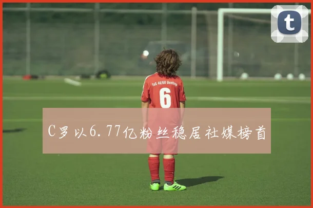 C罗以6.77亿粉丝稳居社媒榜首 - 开云官网