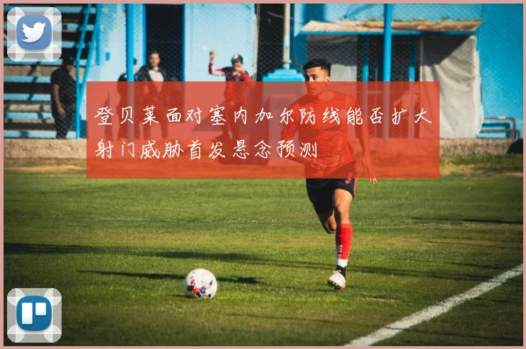 登贝莱面对塞内加尔防线能否扩大射门威胁首发悬念预测 - 开云官网