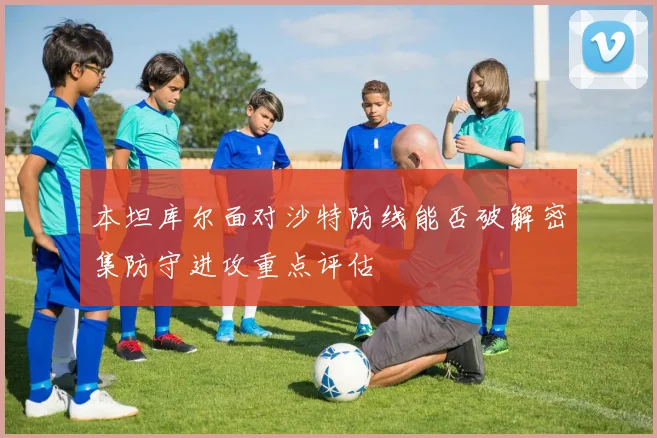 本坦库尔面对沙特防线能否破解密集防守进攻重点评估 - 开云官网