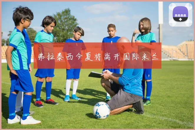 弗拉泰西今夏将离开国际米兰 - 开云官网