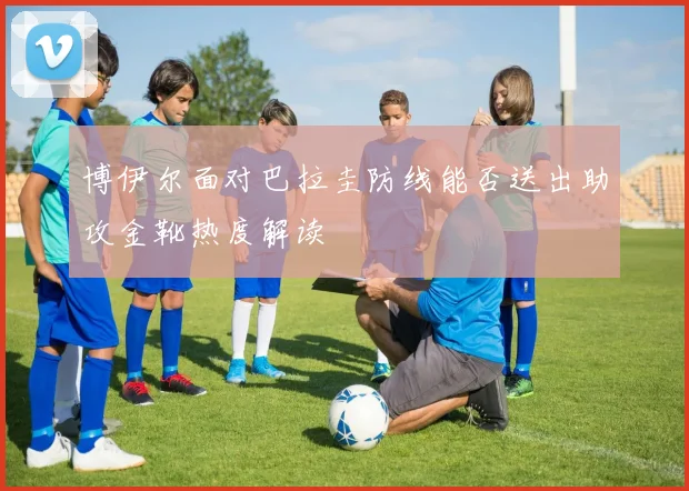 博伊尔面对巴拉圭防线能否送出助攻金靴热度解读 - 开云官网