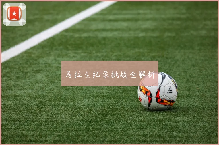 乌拉圭纪录挑战全解析 - 开云官网