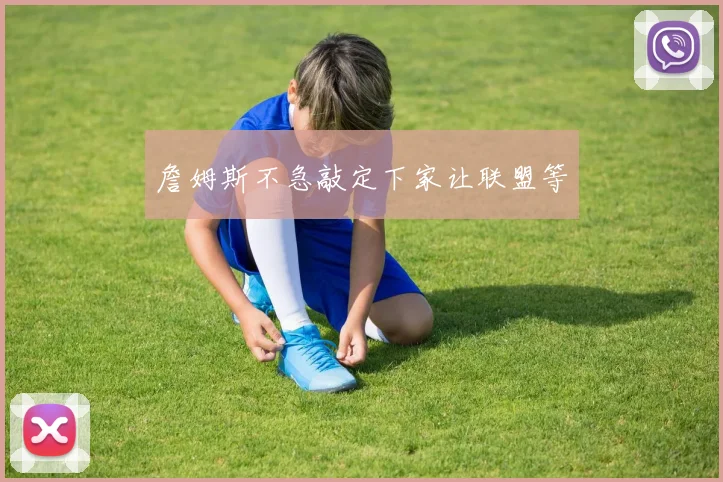 詹姆斯不急敲定下家让联盟等 - 开云官网