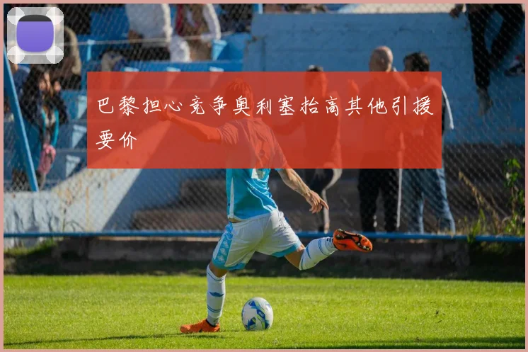巴黎担心竞争奥利塞抬高其他引援要价 - 开云官网