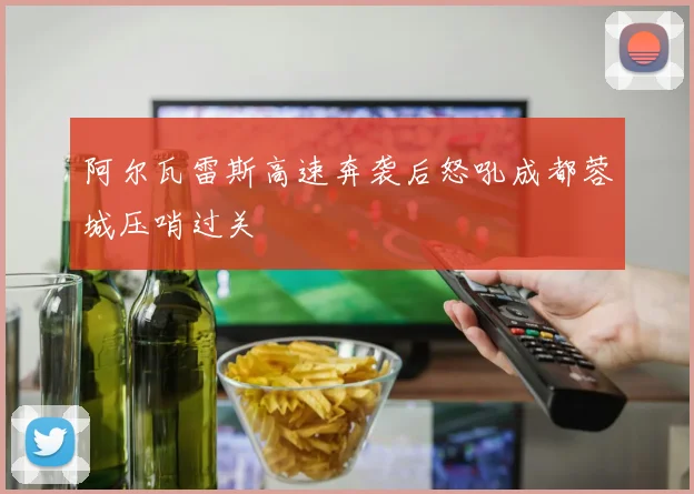 阿尔瓦雷斯高速奔袭后怒吼成都蓉城压哨过关 - 开云官网