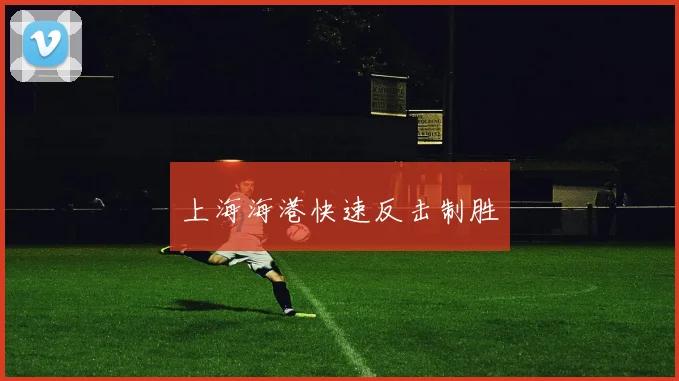 上海海港快速反击制胜 - 开云官网