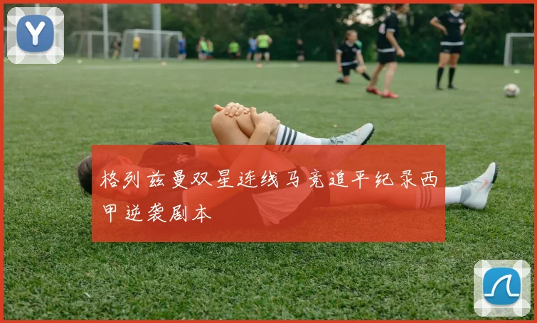 格列兹曼双星连线马竞追平纪录西甲逆袭剧本 - 开云官网