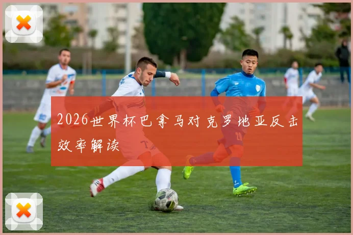 2026世界杯巴拿马对克罗地亚反击效率解读 - 开云官网