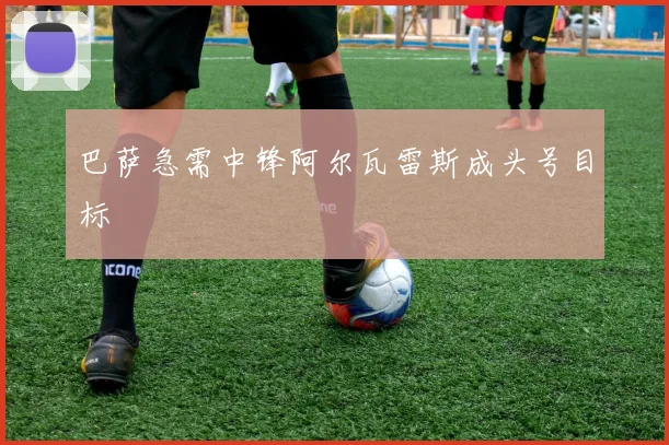 巴萨急需中锋阿尔瓦雷斯成头号目标 - 开云官网