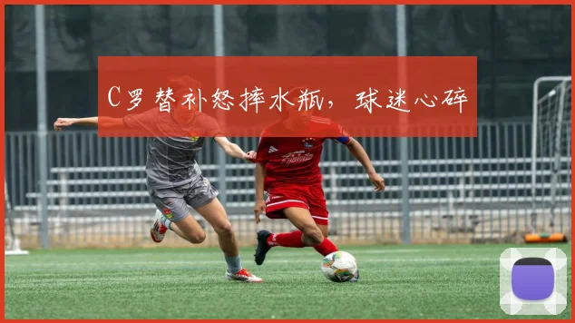 C罗替补怒摔水瓶，球迷心碎 - 开云官网