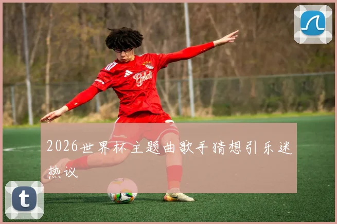 2026世界杯主题曲歌手猜想引乐迷热议 - 开云官网