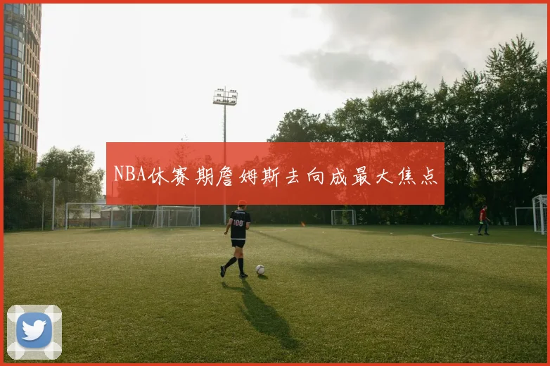 NBA休赛期詹姆斯去向成最大焦点 - 开云官网