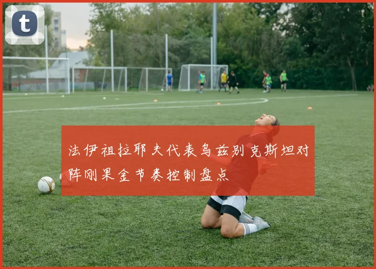 法伊祖拉耶夫代表乌兹别克斯坦对阵刚果金节奏控制盘点 - 开云官网
