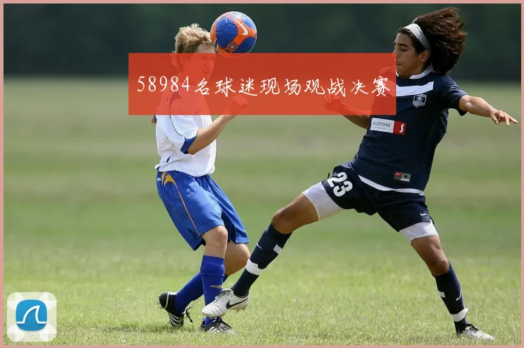 58984名球迷现场观战决赛 - 开云官网