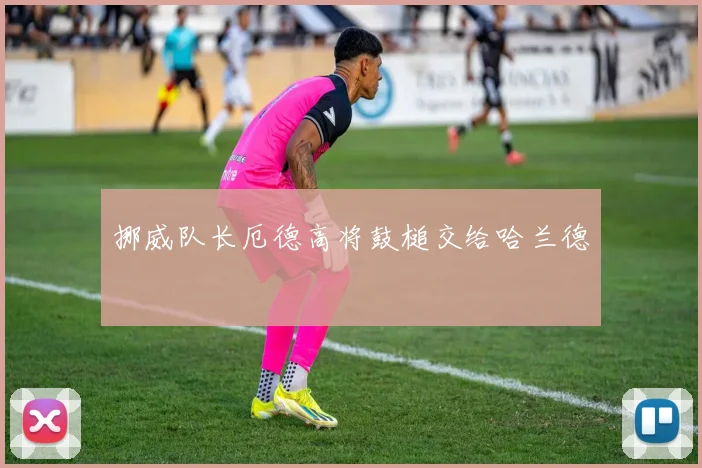 挪威队长厄德高将鼓槌交给哈兰德 - 开云官网