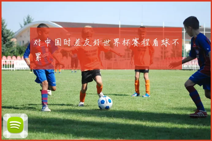 对中国时差友好世界杯赛程看球不累 - 开云官网