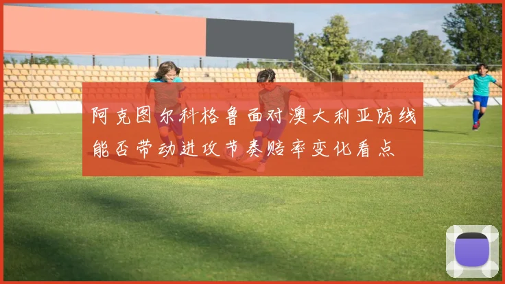 阿克图尔科格鲁面对澳大利亚防线能否带动进攻节奏赔率变化看点 - 开云官网