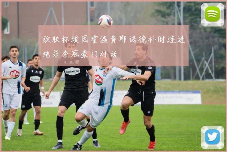 欧联杯埃因霍温费耶诺德补时连进绝杀夺冠豪门对话 - 开云官网