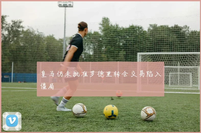 皇马仍未批准罗德里转会交易陷入僵局 - 开云官网
