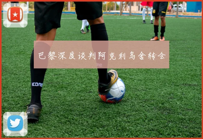 巴黎深度谈判阿克利乌舍转会 - 开云官网