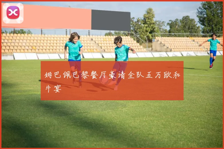 姆巴佩巴黎餐厅豪请全队五万欧和牛宴 - 开云官网