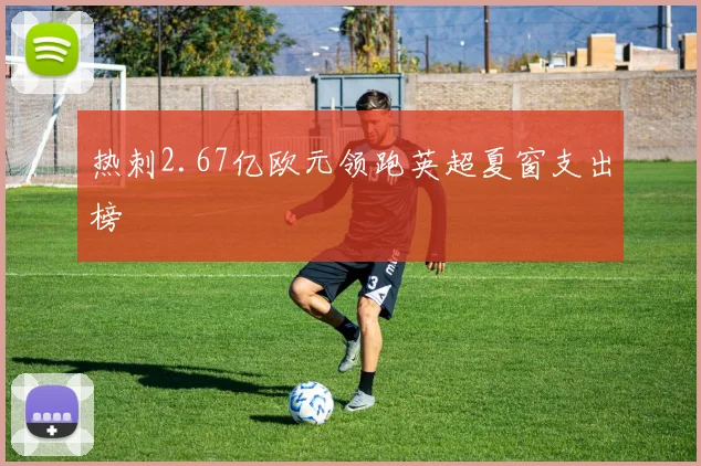 热刺2.67亿欧元领跑英超夏窗支出榜 - 开云官网
