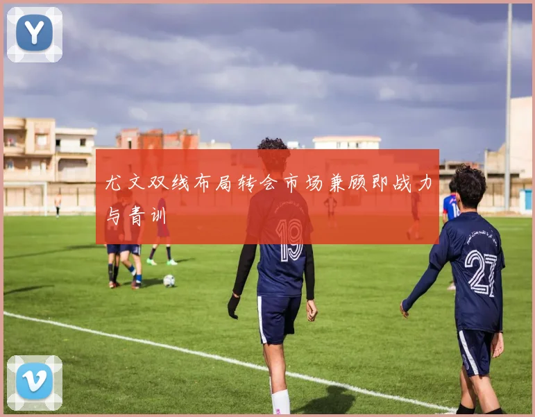 尤文双线布局转会市场兼顾即战力与青训 - 开云官网