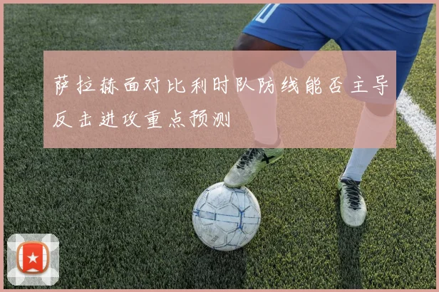 萨拉赫面对比利时队防线能否主导反击进攻重点预测 - 开云官网