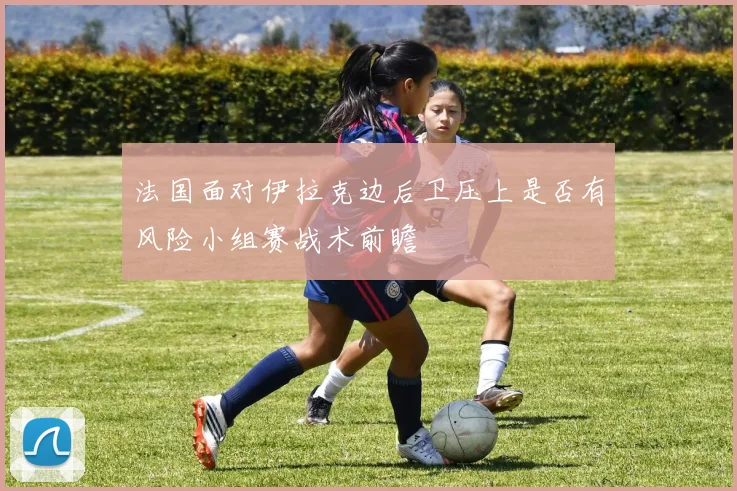 法国面对伊拉克边后卫压上是否有风险小组赛战术前瞻 - 开云官网