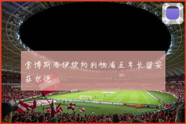 索博斯洛伊续约利物浦五年长留安菲尔德 - 开云官网