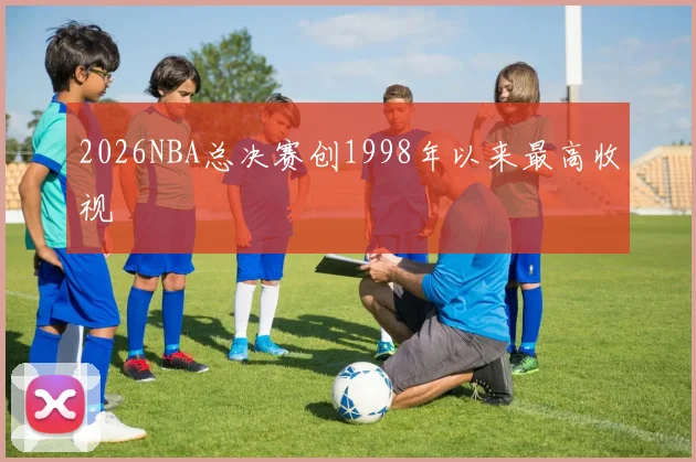 2026NBA总决赛创1998年以来最高收视 - 开云官网