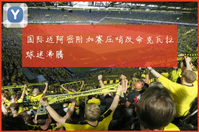 国际迈阿密附加赛压哨改命克瓦拉球迷沸腾 - 开云官网